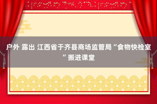 户外 露出 江西省于齐县商场监管局“食物快检室”搬进课堂