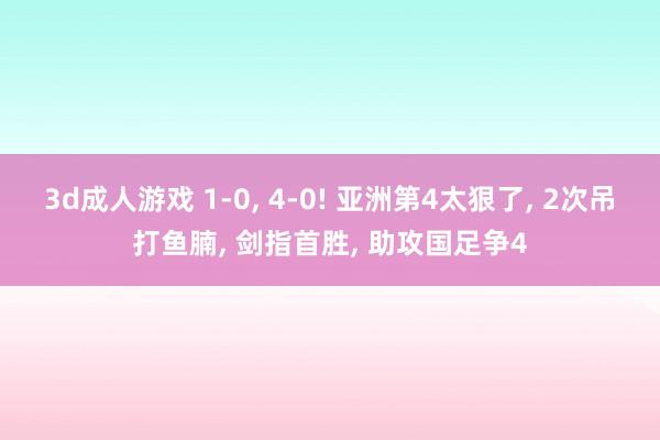 3d成人游戏 1-0， 4-0! 亚洲第4太狠了， 2次吊打鱼腩， 剑指首胜， 助攻国足争4