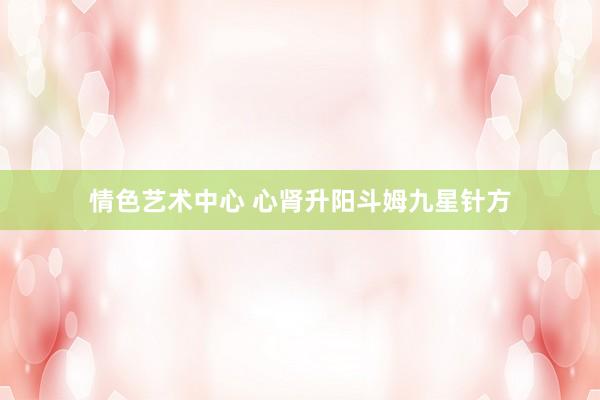 情色艺术中心 心肾升阳斗姆九星针方