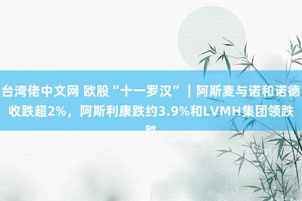台湾佬中文网 欧股“十一罗汉”｜阿斯麦与诺和诺德收跌超2%，阿斯利康跌约3.9%和LVMH集团领跌