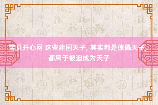 宝贝开心网 这些建国天子， 其实都是傀儡天子， 都属于被迫成为天子