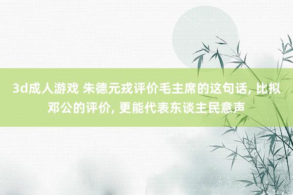 3d成人游戏 朱德元戎评价毛主席的这句话， 比拟邓公的评价， 更能代表东谈主民意声