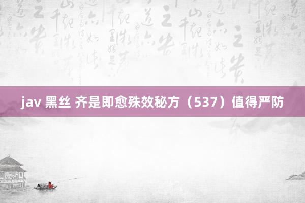 jav 黑丝 齐是即愈殊效秘方(537)值得严防
