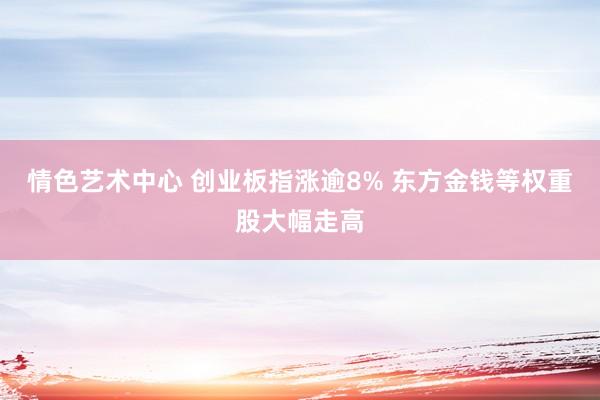 情色艺术中心 创业板指涨逾8% 东方金钱等权重股大幅走高