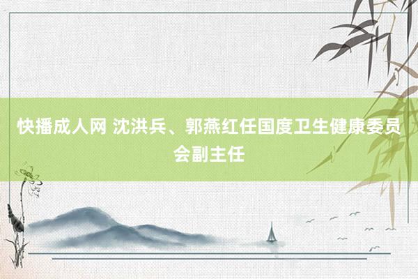 快播成人网 沈洪兵、郭燕红任国度卫生健康委员会副主任