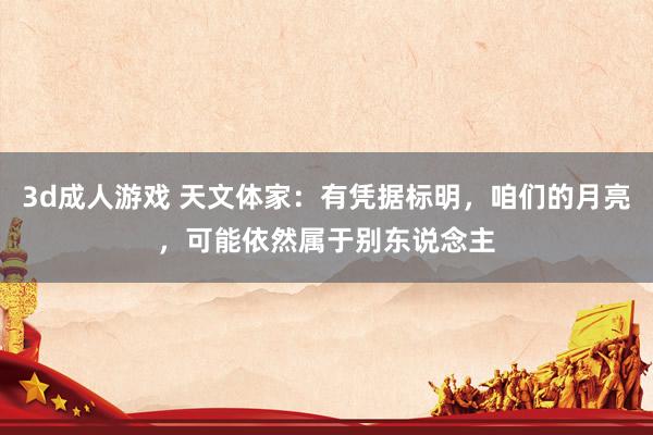 3d成人游戏 天文体家：有凭据标明，咱们的月亮，可能依然属于别东说念主