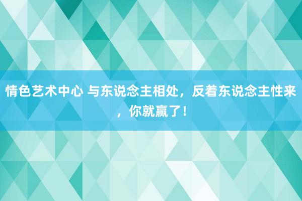 情色艺术中心 与东说念主相处,反着东说念主性来,你就赢了!