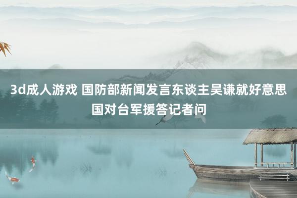 3d成人游戏 国防部新闻发言东谈主吴谦就好意思国对台军援答记者问