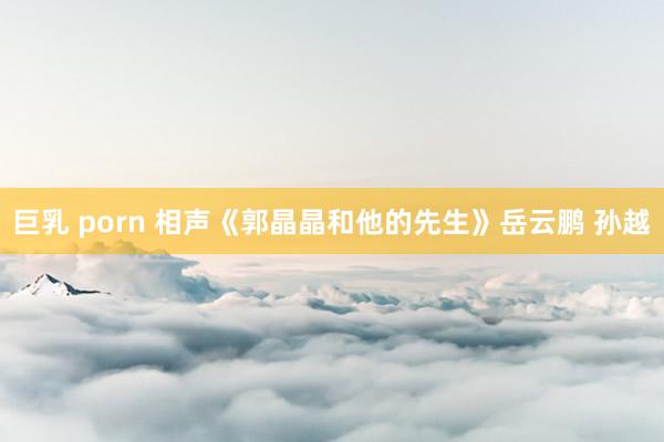 巨乳 porn 相声《郭晶晶和他的先生》岳云鹏 孙越