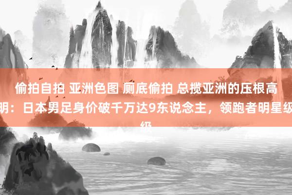 偷拍自拍 亚洲色图 厕底偷拍 总揽亚洲的压根高明：日本男足身价破千万达9东说念主，领跑者明星级