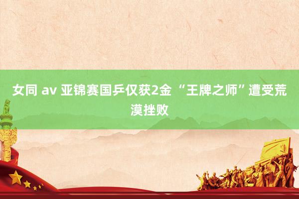 女同 av 亚锦赛国乒仅获2金 “王牌之师”遭受荒漠挫败
