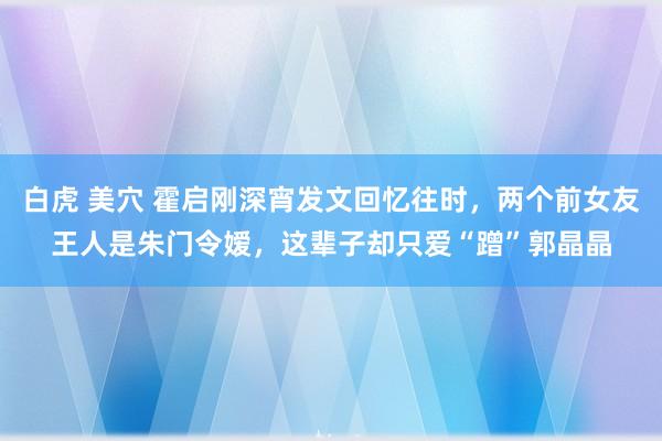 白虎 美穴 霍启刚深宵发文回忆往时，两个前女友王人是朱门令嫒，这辈子却只爱“蹭”郭晶晶