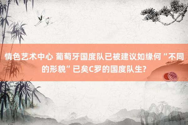 情色艺术中心 葡萄牙国度队已被建议如缘何“不同的形貌”已矣C罗的国度队生?