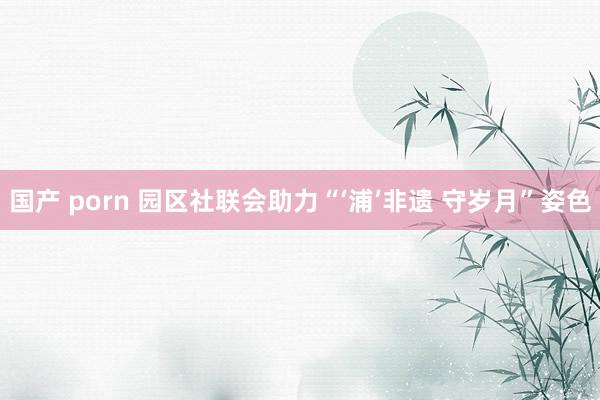 国产 porn 园区社联会助力“‘浦’非遗 守岁月”姿色