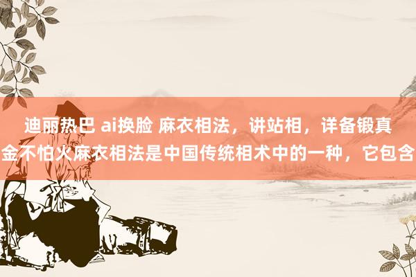 迪丽热巴 ai换脸 麻衣相法,讲站相,详备锻真金不怕火麻衣相法是中国传统相术中的一种,它包含