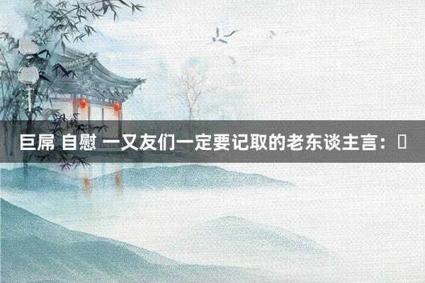 巨屌 自慰 一又友们一定要记取的老东谈主言: