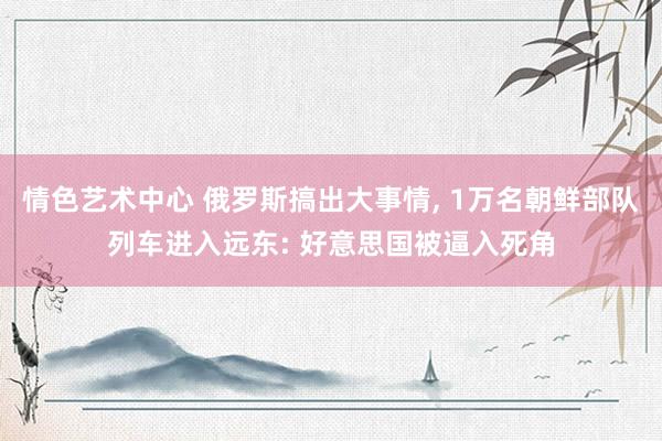 情色艺术中心 俄罗斯搞出大事情， 1万名朝鲜部队列车进入远东: 好意思国被逼入死角