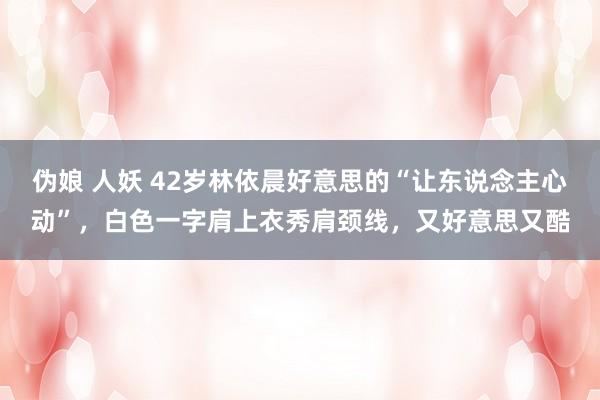 伪娘 人妖 42岁林依晨好意思的“让东说念主心动”，白色一字肩上衣秀肩颈线，又好意思又酷