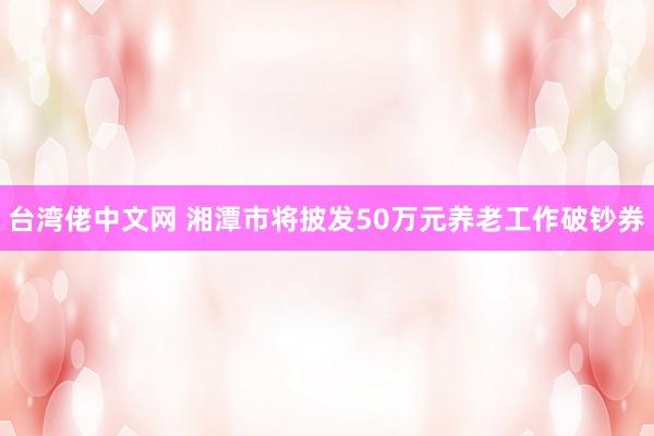 台湾佬中文网 湘潭市将披发50万元养老工作破钞券