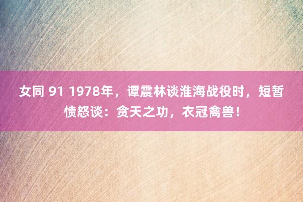 女同 91 1978年，谭震林谈淮海战役时，短暂愤怒谈：贪天之功，衣冠禽兽！