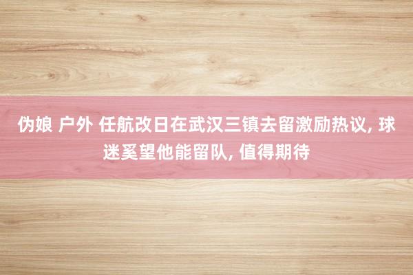 伪娘 户外 任航改日在武汉三镇去留激励热议， 球迷奚望他能留队， 值得期待