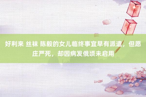 好利来 丝袜 陈毅的女儿临终事宜早有派遣，但愿庄严死，却因病发俄顷未启用
