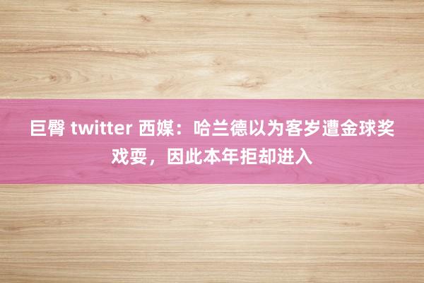 巨臀 twitter 西媒：哈兰德以为客岁遭金球奖戏耍，因此本年拒却进入