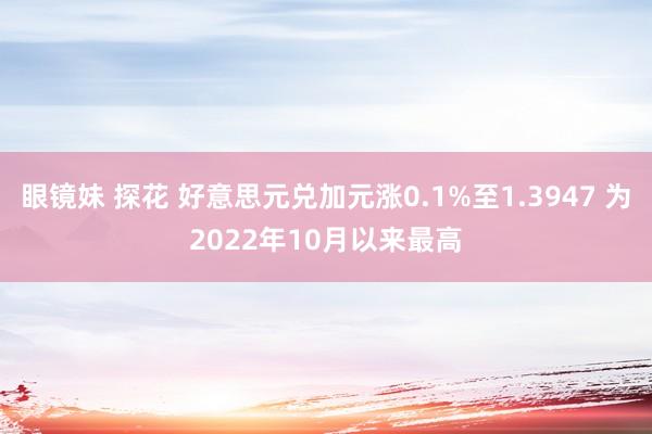 眼镜妹 探花 好意思元兑加元涨0.1%至1.3947 为2022年10月以来最高