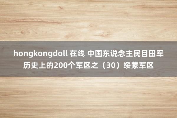 hongkongdoll 在线 中国东说念主民目田军历史上的200个军区之(30)绥蒙军区