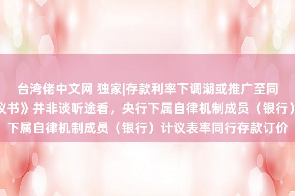 台湾佬中文网 独家|存款利率下调潮或推广至同行阛阓，阛阓疯传《倡议书》并非谈听途看，央行下属自律机制成员（银行）计议表率同行存款订价