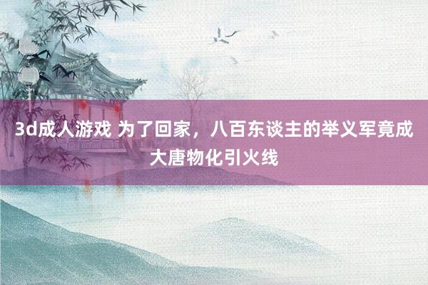 3d成人游戏 为了回家，八百东谈主的举义军竟成大唐物化引火线