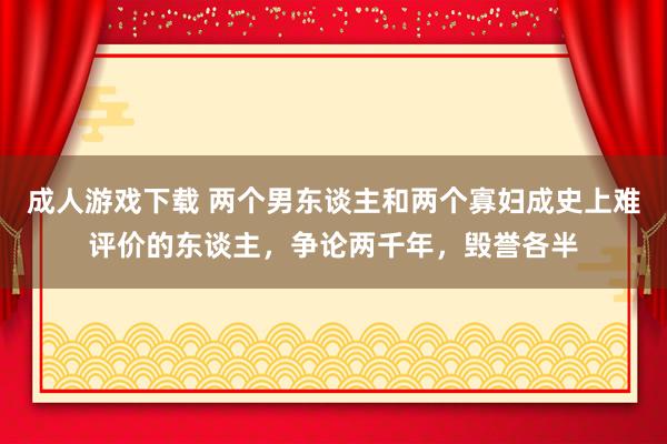成人游戏下载 两个男东谈主和两个寡妇成史上难评价的东谈主，争论两千年，毁誉各半