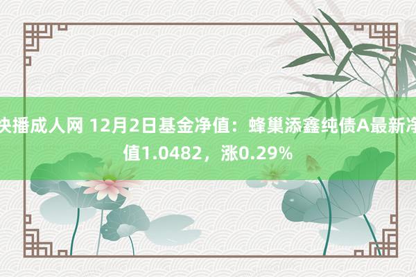 快播成人网 12月2日基金净值：蜂巢添鑫纯债A最新净值1.0482，涨0.29%