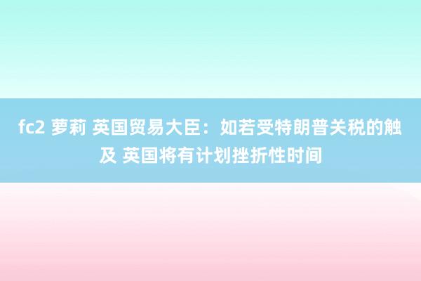 fc2 萝莉 英国贸易大臣：如若受特朗普关税的触及 英国将有计划挫折性时间