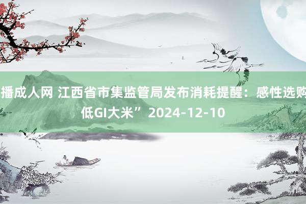 快播成人网 江西省市集监管局发布消耗提醒：感性选购“低GI大米” 2024-12-10