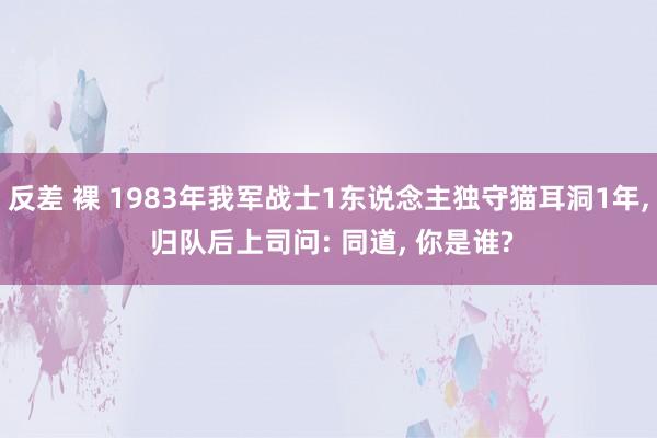 反差 裸 1983年我军战士1东说念主独守猫耳洞1年， 归队后上司问: 同道， 你是谁?