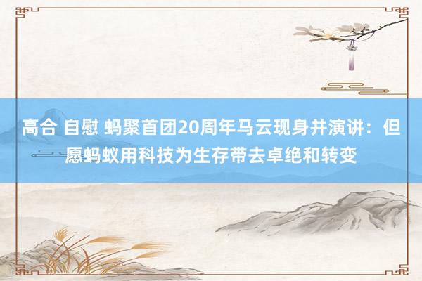 高合 自慰 蚂聚首团20周年马云现身并演讲：但愿蚂蚁用科技为生存带去卓绝和转变