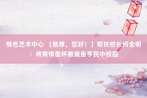 情色艺术中心 【憨厚，您好！】帮扶校长何全明：将育情面怀撒遍册亨民中校园