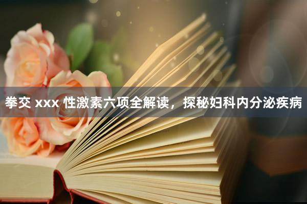 拳交 xxx 性激素六项全解读，探秘妇科内分泌疾病