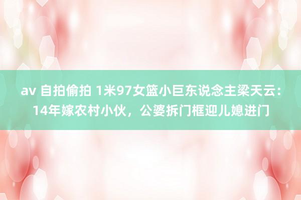 av 自拍偷拍 1米97女篮小巨东说念主梁天云：14年嫁农村小伙，公婆拆门框迎儿媳进门