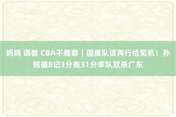 妈妈 调教 CBA不雅察｜国度队该再行给契机！孙铭徽8记3分轰31分率队双杀广东