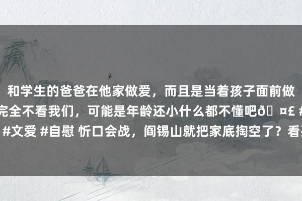 和学生的爸爸在他家做爱，而且是当着孩子面前做爱，太刺激了，孩子完全不看我们，可能是年龄还小什么都不懂吧🤣 #同城 #文爱 #自慰 忻口会战，阎锡山就把家底掏空了？看死了些许勋贵名将，驰魂夺魄