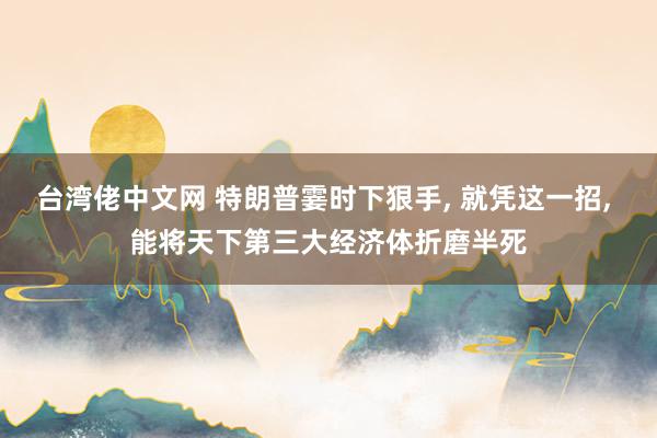 台湾佬中文网 特朗普霎时下狠手， 就凭这一招， 能将天下第三大经济体折磨半死