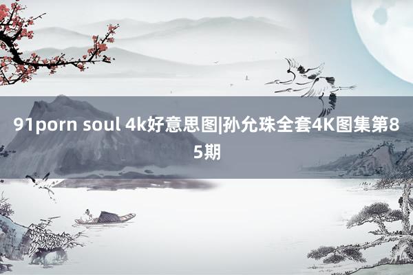 91porn soul 4k好意思图|孙允珠全套4K图集第85期