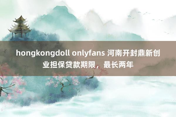 hongkongdoll onlyfans 河南开封鼎新创业担保贷款期限，最长两年