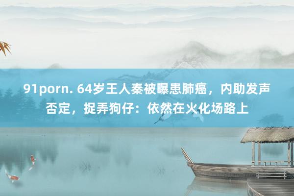 91porn. 64岁王人秦被曝患肺癌，内助发声否定，捉弄狗仔：依然在火化场路上