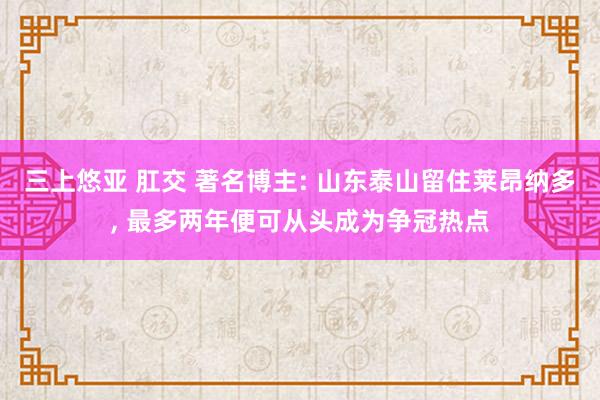 三上悠亚 肛交 著名博主: 山东泰山留住莱昂纳多， 最多两年便可从头成为争冠热点
