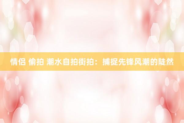 情侣 偷拍 潮水自拍街拍：捕捉先锋风潮的陡然