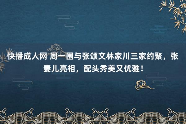 快播成人网 周一围与张颂文林家川三家约聚，张妻儿亮相，配头秀美又优雅！
