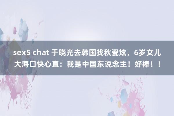 sex5 chat 于晓光去韩国找秋瓷炫，6岁女儿大海口快心直：我是中国东说念主！好棒！！
